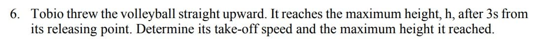 6. Tobio threw the volleyball straight upward. It reaches the maximum height, h, after 3s from
its releasing point. Determine its take-off speed and the maximum height it reached.