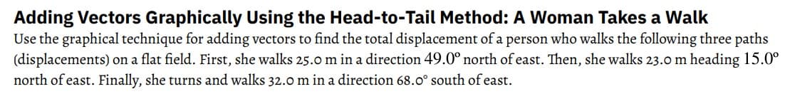 Adding Vectors Graphically Using the Head-to-Tail Method: A Woman Takes a Walk
Use the graphical technique for adding vectors to find the total displacement of a person who walks the following three paths
(displacements) on a flat field. First, she walks 25.0 m in a direction 49.0° north of east. Then, she walks 23.0 m heading 15.0⁰
north of east. Finally, she turns and walks 32.0 m in a direction 68.0° south of east.