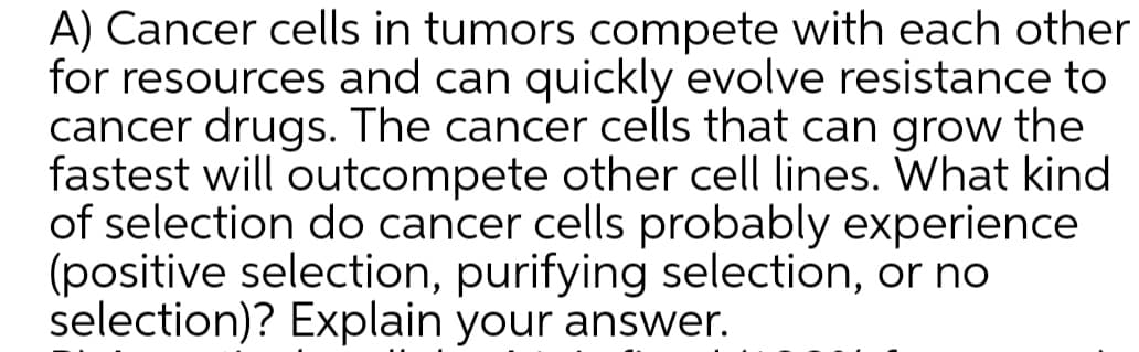 A) Cancer cells in tumors compete with each other
for resources and can quickly evolve resistance to
cancer drugs. The cancer cells that can grow the
fastest will outcompete other cell lines. What kind
of selection do cancer cells probably experience
(positive selection, purifying selection, or no
selection)? Explain your answer.
