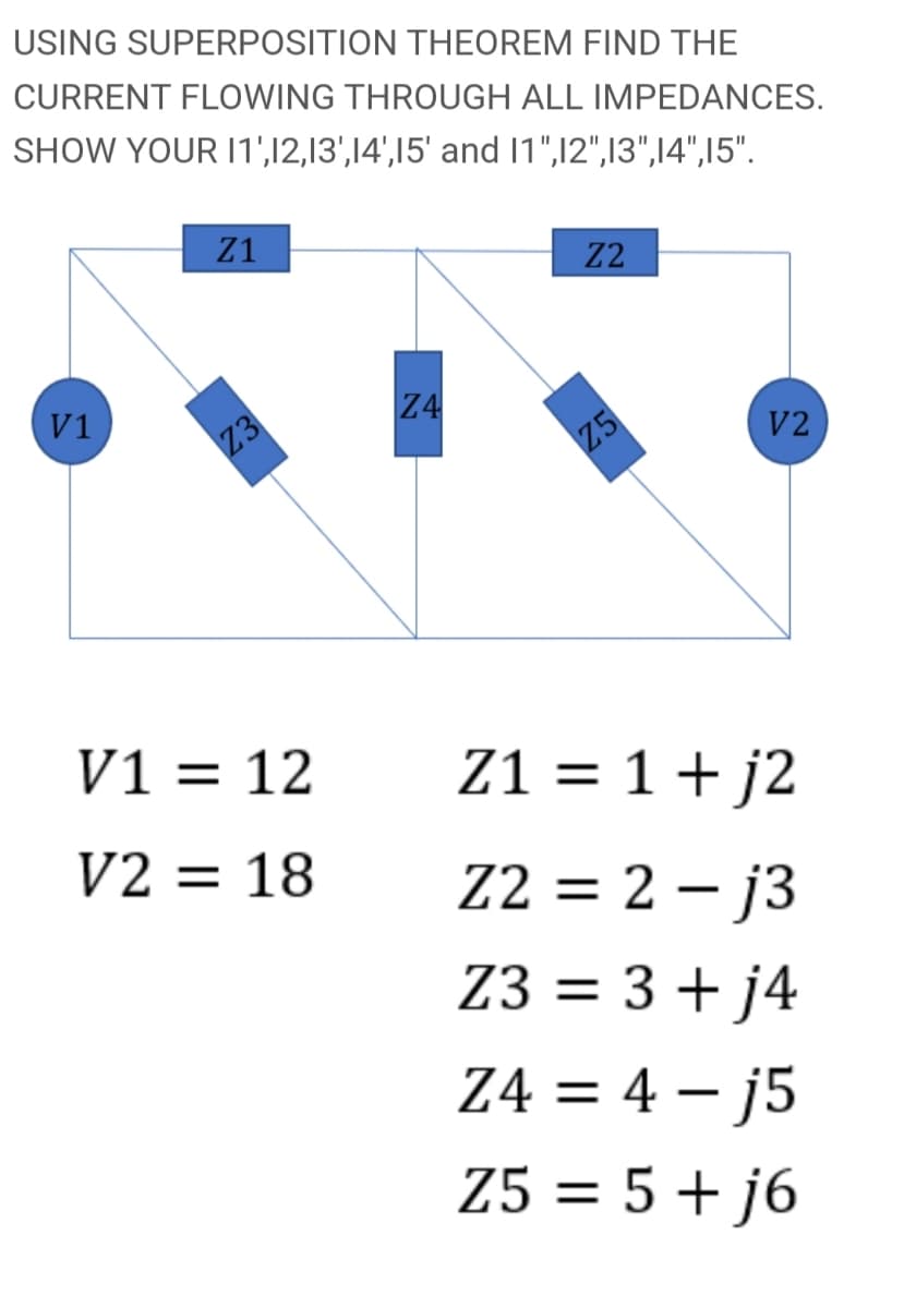 USING SUPERPOSITION THEOREM FIND THE
CURRENT FLOWING THROUGH ALL IMPEDANCES.
SHOW YOUR I1',12,13',14',15' and 1",12",13",14",15".
Z1
Z2
V1
Z4
Z3
V2
Z5
V1 = 12
Z1 = 1+ j2
V2 = 18
Z2 = 2 – j3
I|
Z3 = 3+ j4
Z4 = 4 – j5
Z5 = 5 + j6
