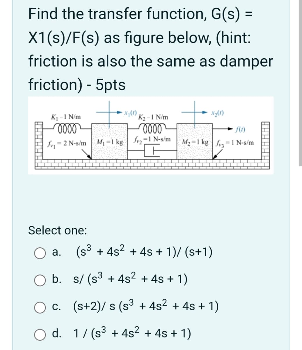 Find the transfer function, G(s) =
X1(s)/F(s) as figure below, (hint:
friction is also the same as damper
friction) - 5pts
K1 =1 N/m
K2 =1 N/m
= 2 N-s/m
M1=1 kg | Jv,=1 N-s/m
M2 =1 kg | fv,= 1 N-s/m
Select one:
O a. (s³ + 4s² + 4s + 1)/ (s+1)
O b. s/ (s3 + 4s? + 4s + 1)
c. (s+2)/ s (s3 + 4s2 + 4s + 1)
O d. 1/ (s3 + 4s2 + 4s + 1)
