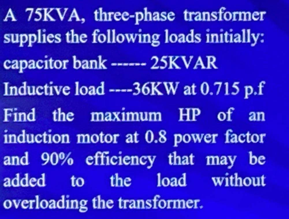 A 75KVA, three-phase transformer
supplies the following loads initially:
capacitor bank ------ 25KVAR
Inductive load ----36KW at 0.715 p.f
Find the maximum HP of an
induction motor at 0.8 power factor
and 90% efficiency that may be
added to the load without
overloading the transformer.