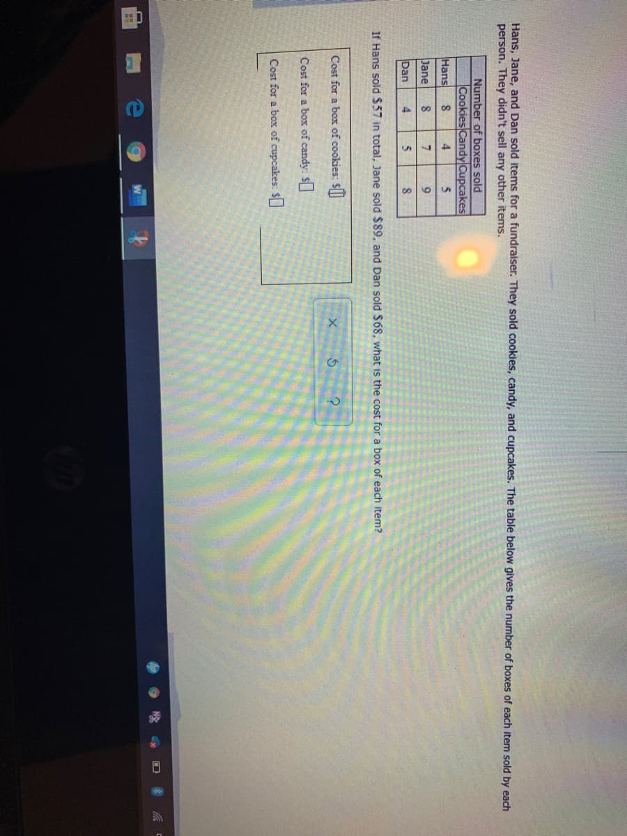 Hans, Jane, and Dan sold items for a fundraiser. They sold cookies, candy, and cupcakes. The table below gives the number of boxes of each item sold by each
person. They didn't sell any other items.
Number of boxes sold
Cookies CandyCupcakes
4.
Hans
8.
5.
Jane
Dan
4
If Hans sold $57 in total, Jane sold $89, and Dan sold $68, what is the cost for a box of each item?
Cost for a box of cookies: $
Cost for a box of candy: $
Cost for a box of cupcakes: $

