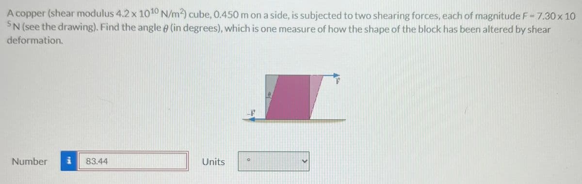 A copper (shear modulus 4.2 x 1010 N/m²) cube, 0.450 m on a side, is subjected to two shearing forces, each of magnitude F = 7.30 x 10
SN (see the drawing). Find the angle (in degrees), which is one measure of how the shape of the block has been altered by shear
deformation.
Number
83.44
Units
O
>