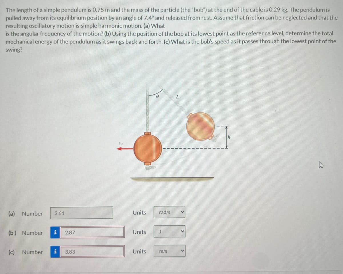 The length of a simple pendulum is 0.75 m and the mass of the particle (the "bob") at the end of the cable is 0.29 kg. The pendulum is
pulled away from its equilibrium position by an angle of 7.4° and released from rest. Assume that friction can be neglected and that the
resulting oscillatory motion is simple harmonic motion. (a) What
is the angular frequency of the motion? (b) Using the position of the bob at its lowest point as the reference level, determine the total
mechanical energy of the pendulum as it swings back and forth. (c) What is the bob's speed as it passes through the lowest point of the
swing?
(a) Number 3.61
(b) Number i 2.87
(c) Number i 3.83
Units
Units
Units
0
rad/s
m/s
L
h