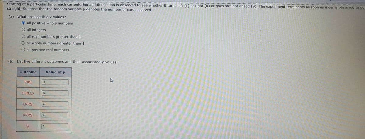 Starting at a particular time, each car entering an intersection is observed to see whether it turns left (L) or right (R) or goes straight ahead (S). The experiment terminates as soon as a car is observed to go
straight. Suppose that the random variable y denotes the number of cars observed.
(a) What are possible y-values?
O all positive whole numbers
O all integers
O all real numbers greater than 1
all whole numbers greater than 1
O all positive real numbers
(b)
List five different outcomes and their associated y-values.
Outcome
Value of y
RRS
LLRLLS
6.
LRRS
4
RRRS
4
S.
1
.
