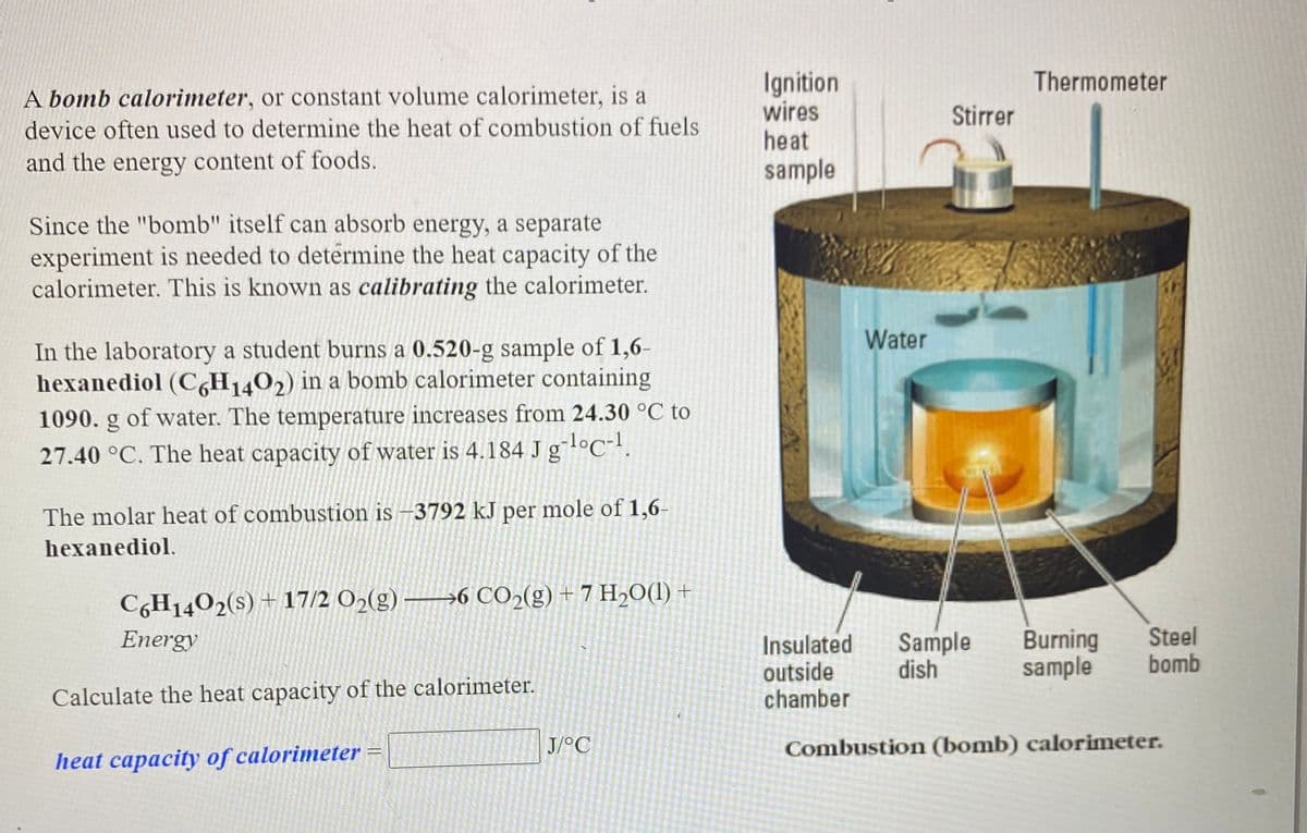 Ignition
wires
Thermometer
A bomb calorimeter, or constant volume calorimeter, is a
Stirrer
device often used to determine the heat of combustion of fuels
heat
and the energy content of foods.
sample
Since the "bomb" itself can absorb energy, a separate
experiment is needed to determine the heat capacity of the
calorimeter. This is known as calibrating the calorimeter.
Water
In the laboratory a student burns a 0.520-g sample of 1,6-
hexanediol (C,H1402) in a bomb calorimeter containing
1090. g of water. The temperature increases from 24.30 °C to
27.40 °C. The heat capacity of water is 4.184 J glºC!.
The molar heat of combustion is -3792 kJ per mole of 1,6-
hexanediol.
C,H1402(s) + 17/2 O2(g)
→6 CO2(g) + 7 H2O(1) +
Sample
dish
Burning
sample
Steel
bomb
Energy
Insulated
outside
chamber
Calculate the heat capacity of the calorimeter.
J/°C
Combustion (bomb) calorimeter.
heat capacity of calorimeter =
