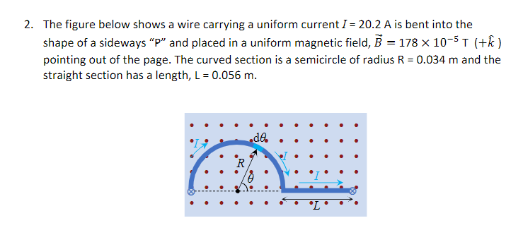 2. The figure below shows a wire carrying a uniform current I = 20.2 A is bent into the
shape of a sideways "P" and placed in a uniform magnetic field, B = 178 x 10-5T (+k )
pointing out of the page. The curved section is a semicircle of radius R = 0.034 m and the
straight section has a length, L = 0.056 m.
da
R
°L
