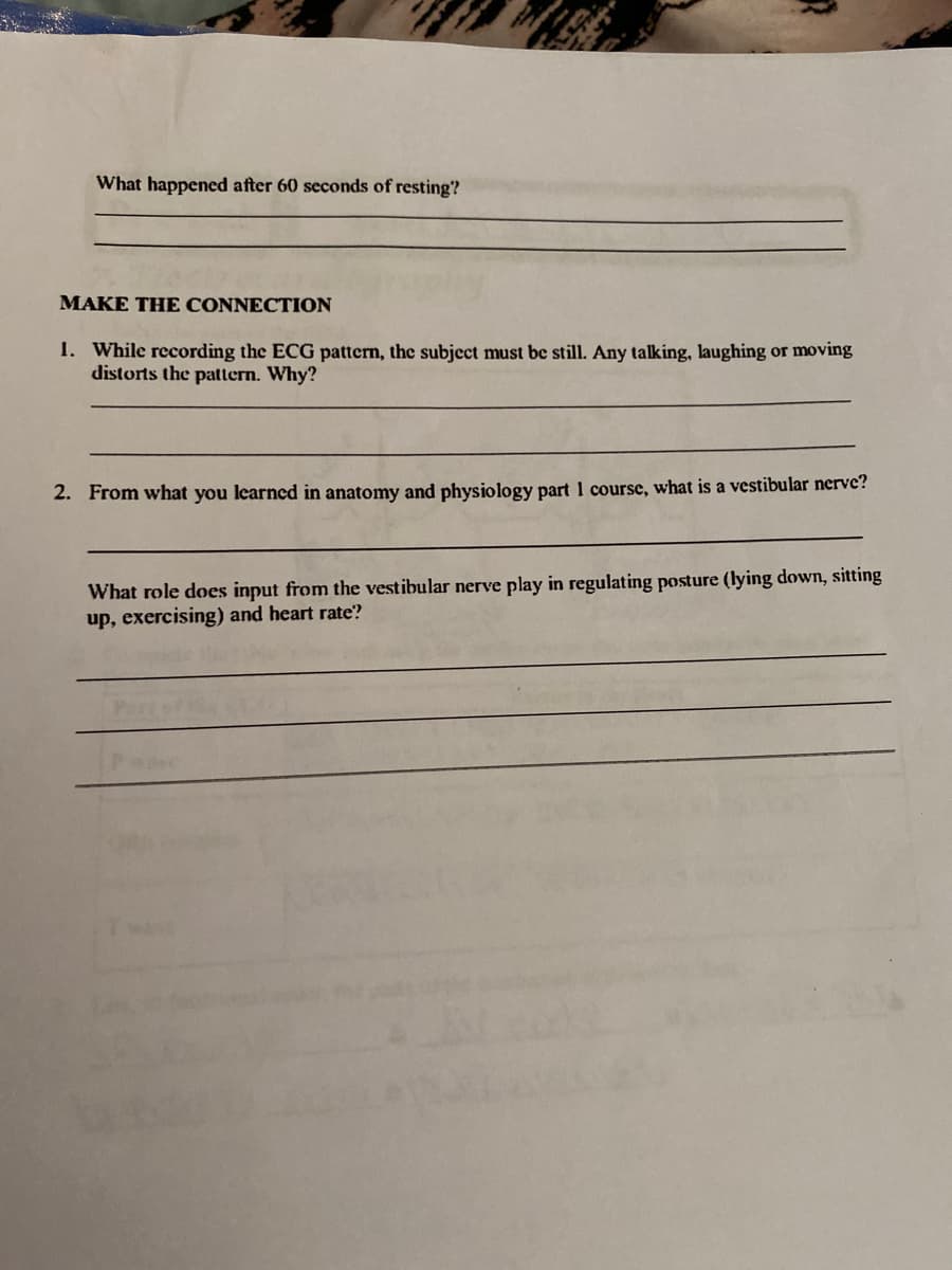 What happened after 60 seconds of resting?
MAKE THE CONNECTION
1. While recording the ECG pattern, the subject must be still. Any talking, laughing or moving
distorts the pattern. Why?
2. From what you learned in anatomy and physiology part 1 course, what is a vestibular nerve?
What role does input from the vestibular nerve play in regulating posture (lying down, sitting
up, exercising) and heart rate?
