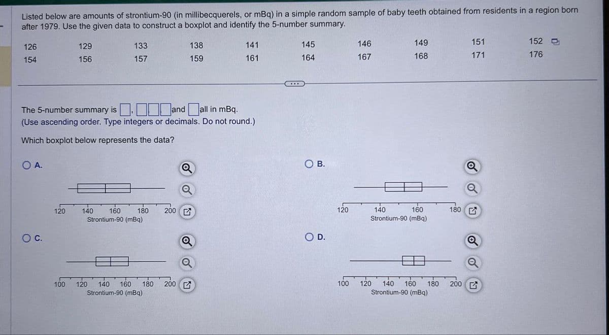 Listed below are amounts of strontium-90 (in millibecquerels, or mBq) in a simple random sample of baby teeth obtained from residents in a region born
after 1979. Use the given data to construct a boxplot and identify the 5-number summary.
126
129
133
138
141
145
146
149
154
156
157
159
161
164
167
168
151
171
152
176
The 5-number summary is and all in mBq.
☐ ☐ ☐ ☐
(Use ascending order. Type integers or decimals. Do not round.)
Which boxplot below represents the data?
O A.
○ C.
Q
a
120
140
160
180 200
Strontium-90 (mBq)
100
120 140 160 180 200
Strontium-90 (mBq)
O B.
O D.
Q
120
140
100
Q
160
180 G
Strontium-90 (mBq)
120 140 160 180
Strontium-90 (mBq)
200 G