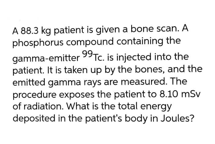 A 88.3 kg patient is given a bone scan. A
phosphorus compound containing the
gamma-emitter 99Tc. is injected into the
patient. It is taken up by the bones, and the
emitted gamma rays are measured. The
procedure exposes the patient to 8.10 mSv
of radiation. What is the total energy
deposited in the patient's body in Joules?