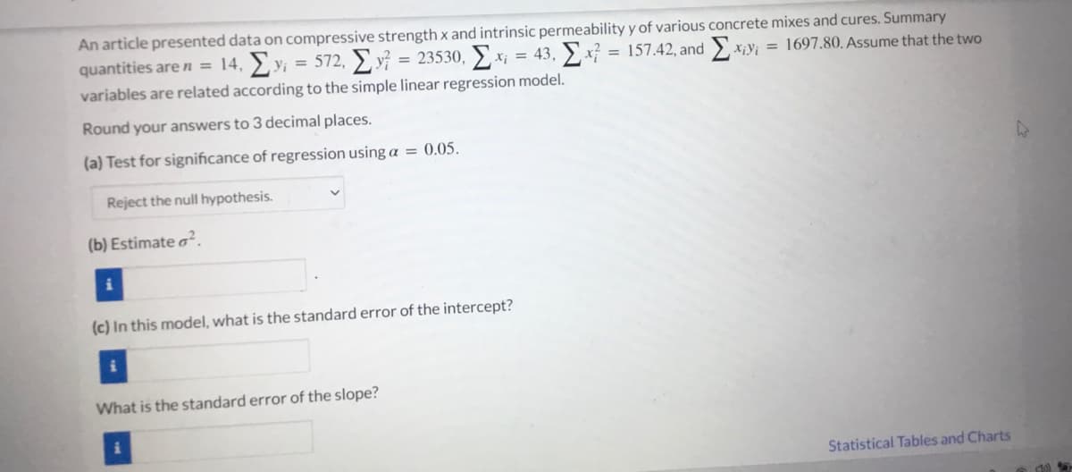 An article presented data on compressive strength x and intrinsic permeability y of various concrete mixes and cures. Summary
quantities are n = 14, > y; = 572, ) y} = 23530, x; = 43, x} = 157.42, and x;y; = 1697.80. Assume that the two
variables are related according to the simple linear regression model.
%3D
Round your answers to 3 decimal places.
(a) Test for significance of regression using a = 0.05.
Reject the null hypothesis.
(b) Estimate o².
(c) In this model, what is the standard error of the intercept?
What is the standard error of the slope?
Statistical Tables and Charts
