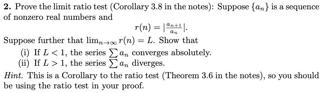 2. Prove the limit ratio test (Corollary 3.8 in the notes): Suppose \(\{a_n\}\) is a sequence of nonzero real numbers and

\[
r(n) = \left| \frac{a_{n+1}}{a_n} \right|.
\]

Suppose further that \(\lim_{n \to \infty} r(n) = L\). Show that

(i) If \(L < 1\), the series \(\sum a_n\) converges absolutely.

(ii) If \(L > 1\), the series \(\sum a_n\) diverges.

*Hint*: This is a Corollary to the ratio test (Theorem 3.6 in the notes), so you should be using the ratio test in your proof.