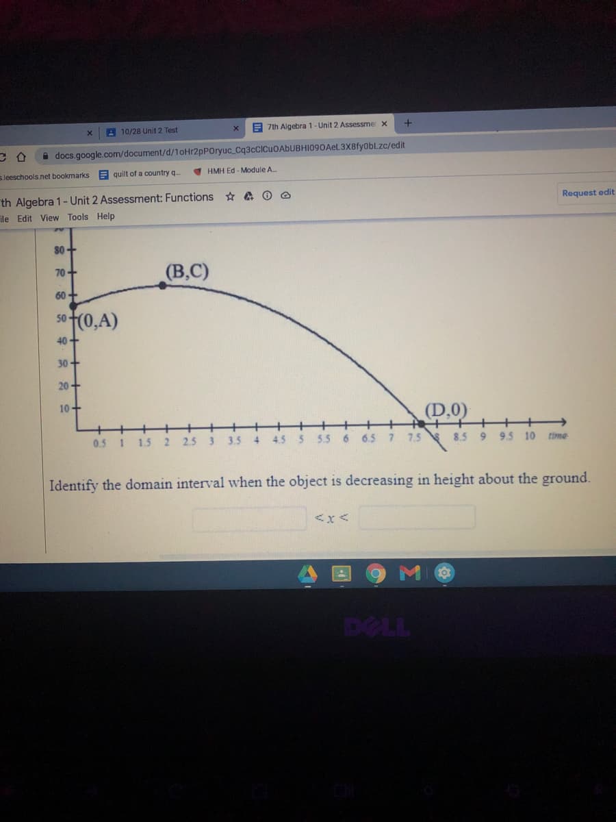 10/28 Unit 2 Test
E 7th Algebra 1- Unit 2 Assessmer x
A docs.google.com/document/d/10Hr2pPOryuc_Cq3cCICuOAbUBHI090Ael.3X8fyobLZc/edit
s.leeschools.net bookmarks
A quilt of a country q.
HMH Ed - Module A.
th Algebra 1- Unit 2 Assessment: Functions A O @
Request edit
ile Edit View Tools Help
80+
(В,С)
70+
60 -
5o (0,A)
50+
40+
30+
20+
10+
(D.0)
0.5 1 1.5
2
2.5
3.5
4.
4.5
5.5
6.
6.5 7 7.5
8.5 9 9.5 10
time
Identify the domain interval when the object is decreasing in height about the ground.
<x<
DELL
