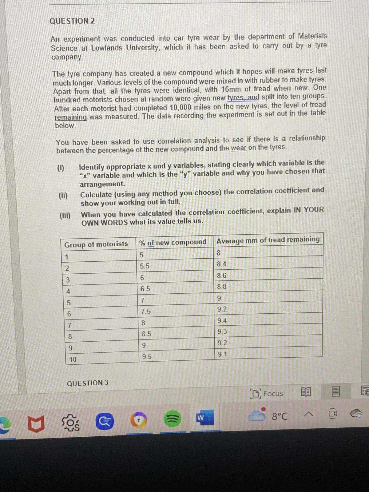 E
QUESTION 2
An experiment was conducted into car tyre wear by the department of Materials
Science at Lowlands University, which it has been asked to carry out by a tyre
company.
The tyre company has created a new compound which it hopes will make tyres last
much longer. Various levels of the compound were mixed in with rubber to make tyres.
Apart from that, all the tyres were identical, with 16mm of tread when new. One
hundred motorists chosen at random were given new tyres, and split into ten groups.
After each motorist had completed 10,000 miles on the new tyres, the level of tread
remaining was measured. The data recording the experiment is set out in the table
below.
You have been asked to use correlation analysis to see if there is a relationship
between the percentage of the new compound and the wear on the tyres.
(0)
(ii)
(iii)
5
6
7
8
9
Identify appropriate x and y variables, stating clearly which variable is the
"x" variable and which is the "y" variable and why you have chosen that
arrangement.
10
Calculate (using any method you choose) the correlation coefficient and
show your working out in full.
Group of motorists
1
2
3
4
When you have calculated the correlation coefficient, explain IN YOUR
OWN WORDS what its value tells us.
QUESTION 3
50%Ś
% of new compound Average mm of tread remaining
5
5.5
6
6.5
7
7.5
8
8.5
9
9.5
W
8
8.4
8.6
8.8
9
9.2
9.4
9.3
9.2
9.1
Focus 09
8°℃
@