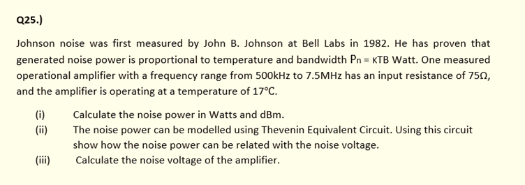 Q25.)
Johnson noise was first measured by John B. Johnson at Bell Labs in 1982. He has proven that
generated noise power is proportional to temperature and bandwidth Pn = KTB Watt. One measured
operational amplifier with a frequency range from 50okHz to 7.5MHZ has an input resistance of 750,
and the amplifier is operating at a temperature of 17°C.
(i)
Calculate the noise power in Watts and dBm.
(ii)
The noise power can be modelled using Thevenin Equivalent Circuit. Using this circuit
show how the noise power can be related with the noise voltage.
Calculate the noise voltage of the amplifier.
(iii)
