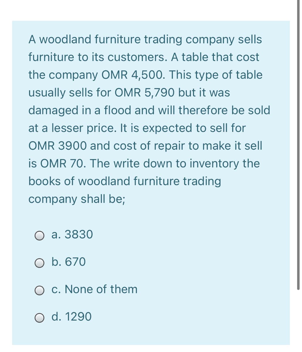 A woodland furniture trading company sells
furniture to its customers. A table that cost
the company OMR 4,500. This type of table
usually sells for OMR 5,790 but it was
damaged in a flood and will therefore be sold
at a lesser price. It is expected to sell for
OMR 3900 and cost of repair to make it sell
is OMR 70. The write down to inventory the
books of woodland furniture trading
company shall be;
O a. 3830
O b. 670
O c. None of them
O d. 1290
