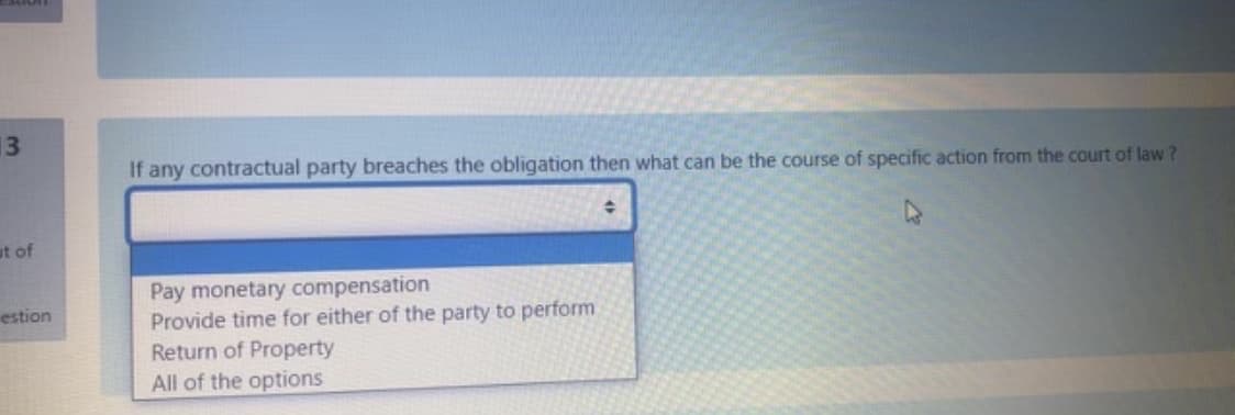 13
If any contractual party breaches the obligation then what can be the course of specific action from the court of law ?
ut of
Pay monetary compensation
Provide time for either of the party to perform
Return of Property
estion
All of the options
