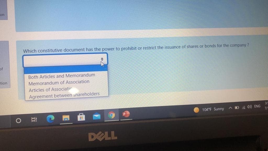 on
Which constitutive document has the power to prohibit or restrict the issuance of shares or bonds for the company ?
of
Both Articles and Memorandum
tion
Memorandum of Association
Articles of Associatir
Agreement between shareholders
3:
104°F Sunny
O G 1) ENG
7/
DELL
