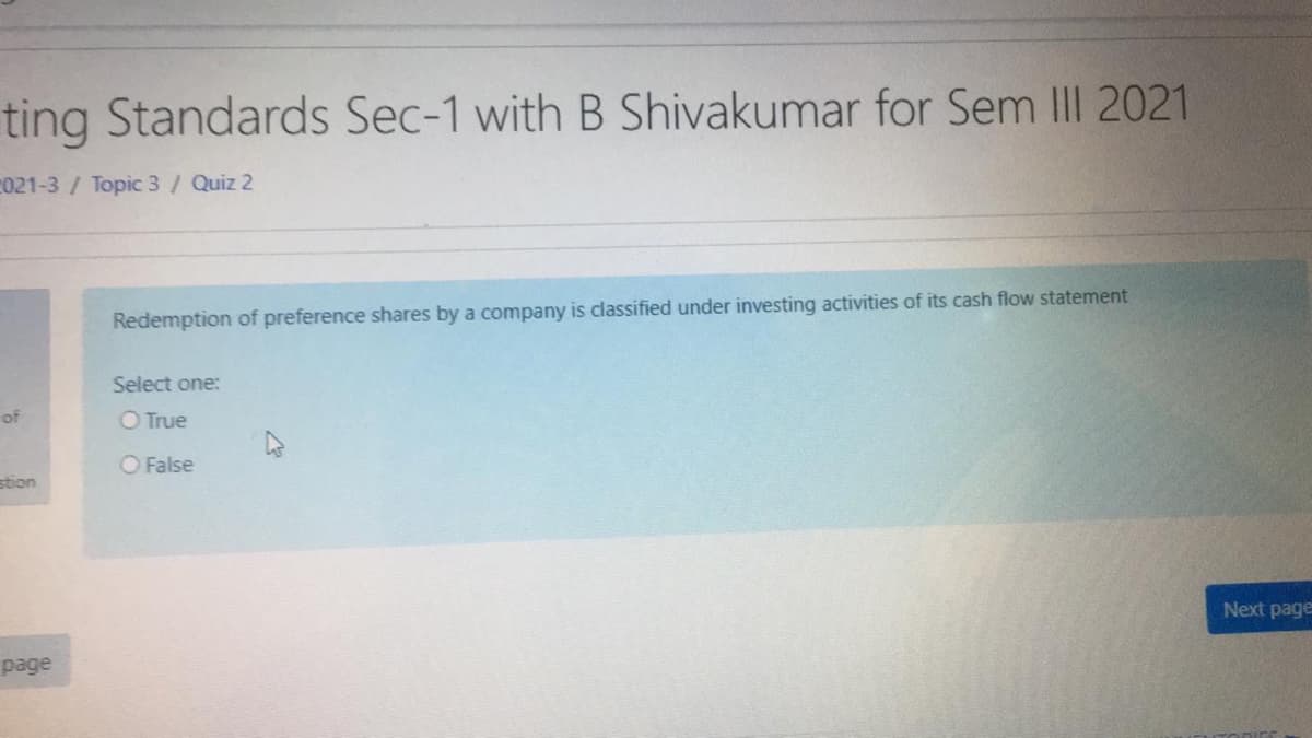 **Accounting Standards Course: Semester III 2021**

### Quiz 2: Investing Activities in Cash Flow Statements

**Question:**

**Redemption of preference shares by a company is classified under investing activities of its cash flow statement.**

Select one:
- ❍ True
- ❍ False

[**Next page**] 

This question focuses on understanding the classification of cash flows related to the redemption of preference shares in a company's financial statements. Make a selection based on your knowledge of accounting standards and cash flow classifications.

Explore related resources:
- [Cash Flow Statement Basics](#)
- [Classification of Investing Activities](#)
- [Preference Shares: Definition and Accounting](#)