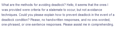 What are the methods for avoiding deadlock? Hello, it seems that the ones I
was provided were criteria for a stalemate to occur, but not avoidance
techniques. Could you please explain how to prevent deadlock in the event of a
deadlock condition? Please, no handwritten responses, and no one-worded,
one-phrased, or one-sentence responses. Please assist me in comprehending.