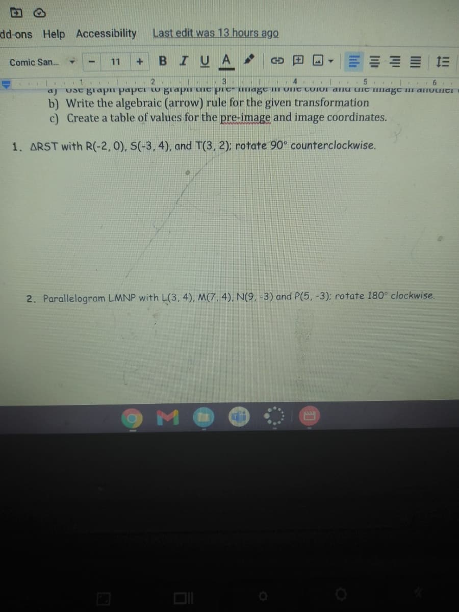 dd-ons Help Accessibility
Last edit was 13 hours ago
BIUA
= 三
Comic San..
11
2
3
4
aj Usc glapn paper tu giapi uic pIC" IIagC TII UIIC CUIOI ana IC magC II aIuuICT
b) Write the algebraic (arrow) rule for the given transformation
c) Create a table of values for the pre-image and image coordinates.
1. ARST with R(-2, 0), S(-3, 4), and T(3, 2); rotate 90° counterclockwise.
2. Parallelogram LMNP with L(3, 4), M(7, 4), N(9, -3) and P(5, -3); rotate 180° clockwise.
M
