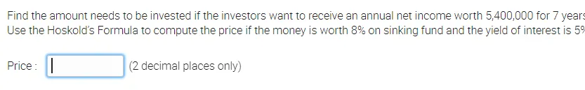 Find the amount needs to be invested if the investors want to receive an annual net income worth 5,400,000 for 7 years
Use the Hoskold's Formula to compute the price if the money is worth 8% on sinking fund and the yield of interest is 59
Price: ||
(2 decimal places only)
