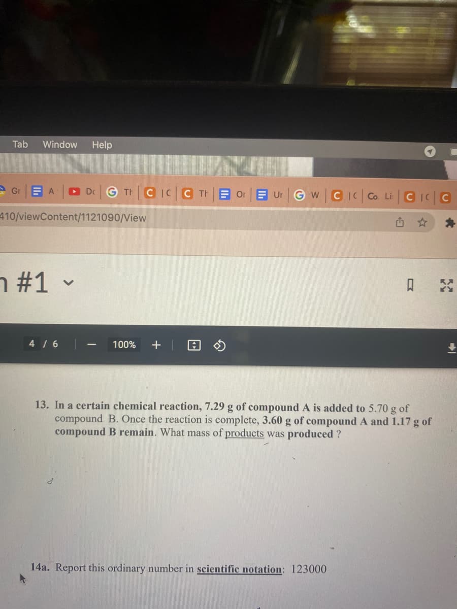 Tab Window Help
Gr ΞΑ ► Dc GTH CICC THE Or Ur
410/viewContent/1121090/View
n #1 -
4/6
100% +
s
A
WCIC Co. Li CIC
₁
13. In a certain chemical reaction, 7.29 g of compound A is added to 5.70 g of
compound B. Once the reaction is complete, 3.60 g of compound A and 1.17 g of
compound B remain. What mass of products was produced ?
0
14a. Report this ordinary number in scientific notation: 123000
*
K
FC