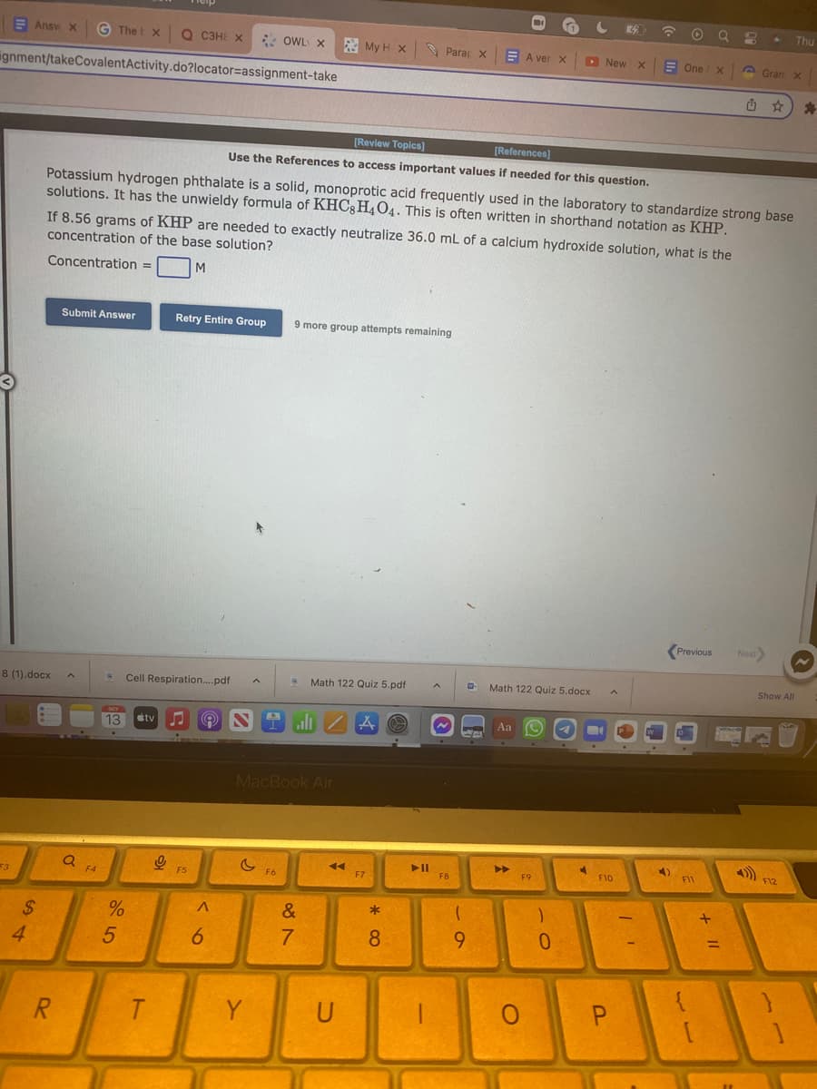 Answ x © Thet xQ сЗНЕ Х
gnment/takeCovalent Activity.do?locator=assignment-take
8 (1).docx
F3
$
4
R
Submit Answer
Q
F4
OCT
13 tv
%
5
Cell Respiration....pdf A
T
9
Potassium hydrogen phthalate is a solid, monoprotic acid frequently used in the laboratory to standardize strong base
solutions. It has the unwieldy formula of KHC8H4O4. This is often written in shorthand notation as KHP.
If 8.56 grams of KHP are needed to exactly neutralize 36.0 mL of a calcium hydroxide solution, what is the
concentration of the base solution?
Concentration =
M
Retry Entire Group
F5
A
6
OWL X
[Review Topics]
[References]
Use the References to access important values if needed for this question.
& N 4 ali ZA O
c
Y
MacBook Air
F6
My H X
9 more group attempts remaining
Math 122 Quiz 5.pdf
&
7
◄◄
U
F7
* CO
Para X
8
➤11
A
FB
-0
(
9
A
W Math 122 Quiz 5.docx
Aa
A ver X
A
►►
F9
O
)
C 3
▸ New X
0
4
A
F10
P
.
11
☎
-
O
4)
One X
Previous
F11
3 .
+ 11
G Gram x
Next>
Show All
Thu
F12
*