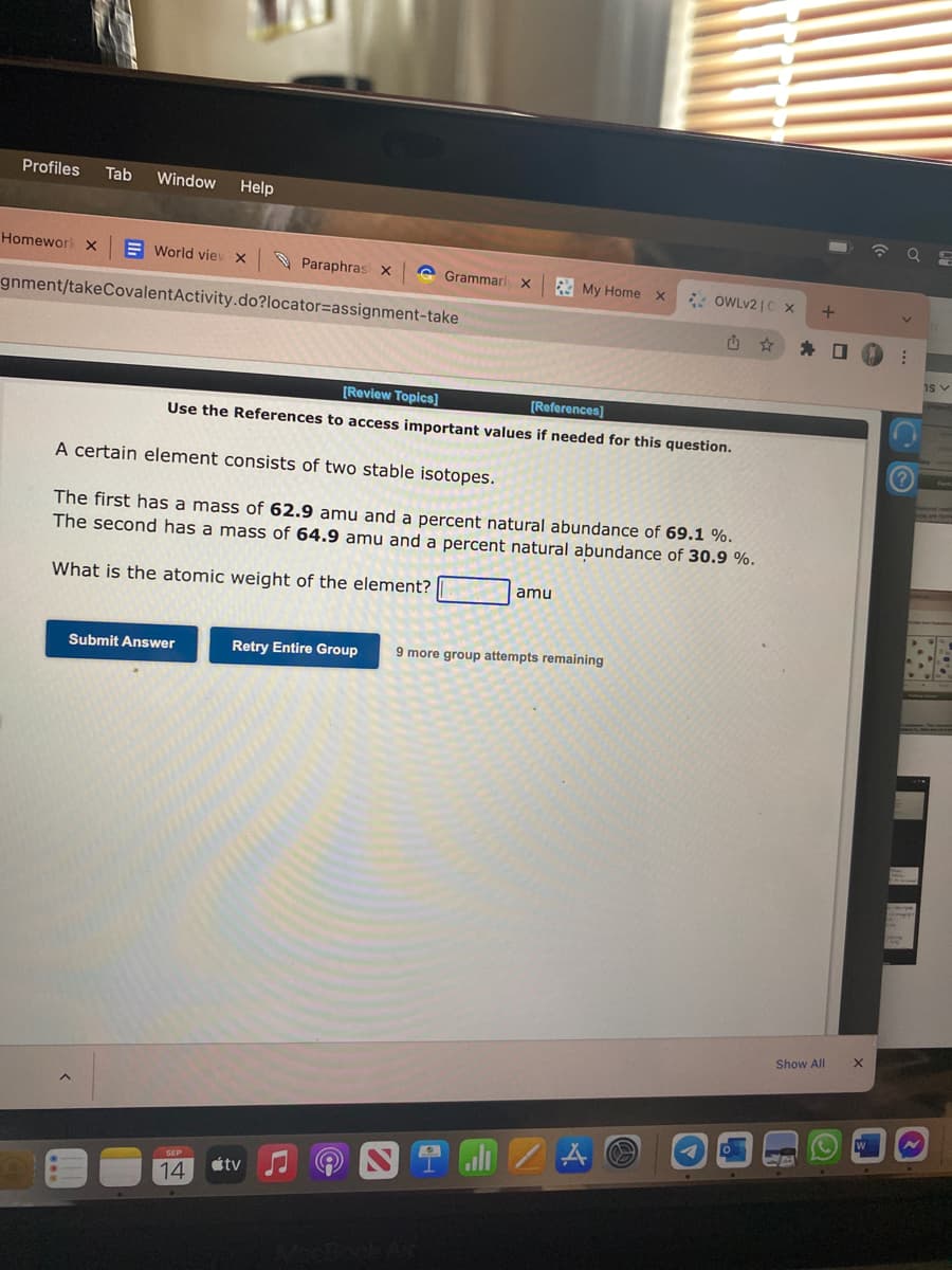 Profiles Tab Window Help
Homework X
World viev X
gnment/takeCovalent Activity.do?locator-assignment-take
Paraphrasi X
Submit Answer
Grammarly X
SEP
14
[Review Topics]
[References]
Use the References to access important values if needed for this question.
A certain element consists of two stable isotopes.
The first has a mass of 62.9 amu and a percent natural abundance of 69.1 %.
The second has a mass of 64.9 amu and a percent natural abundance of 30.9%.
What is the atomic weight of the element?
átv
My Home X
amu
Retry Entire Group 9 more group attempts remaining
2.1
OWLV210 x
A
0
.
+
Show All
-
43
口
X
W
V
a
1s v