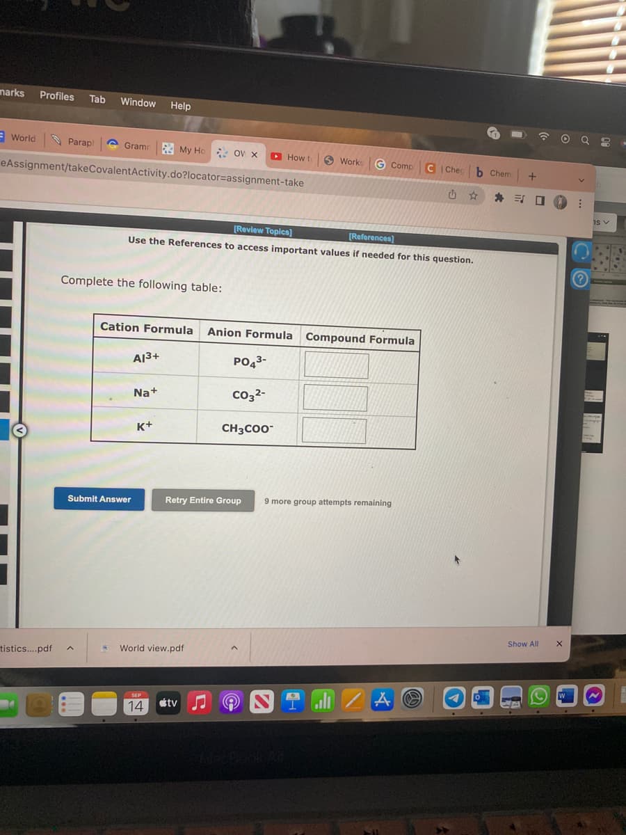 marks Profiles Tab Window Help
World
Paraph
tistics....pdf
Gram My Ho OV X
eAssignment/takeCovalentActivity.do?locator=assignment-take
Complete the following table:
[Review Topics]
[References]
Use the References to access important values if needed for this question.
Submit Answer
Cation Formula Anion Formula Compound Formula
A13+
Na+
K+
World view.pdf
How to
PO4³-
CO3²-
Retry Entire Group
SEP
14 tv
CH3COO™
Works G Comp CIChec b Chem +
封口
9 more group attempts remaining
/A
Show All
UB
X
W
⠀
IS V