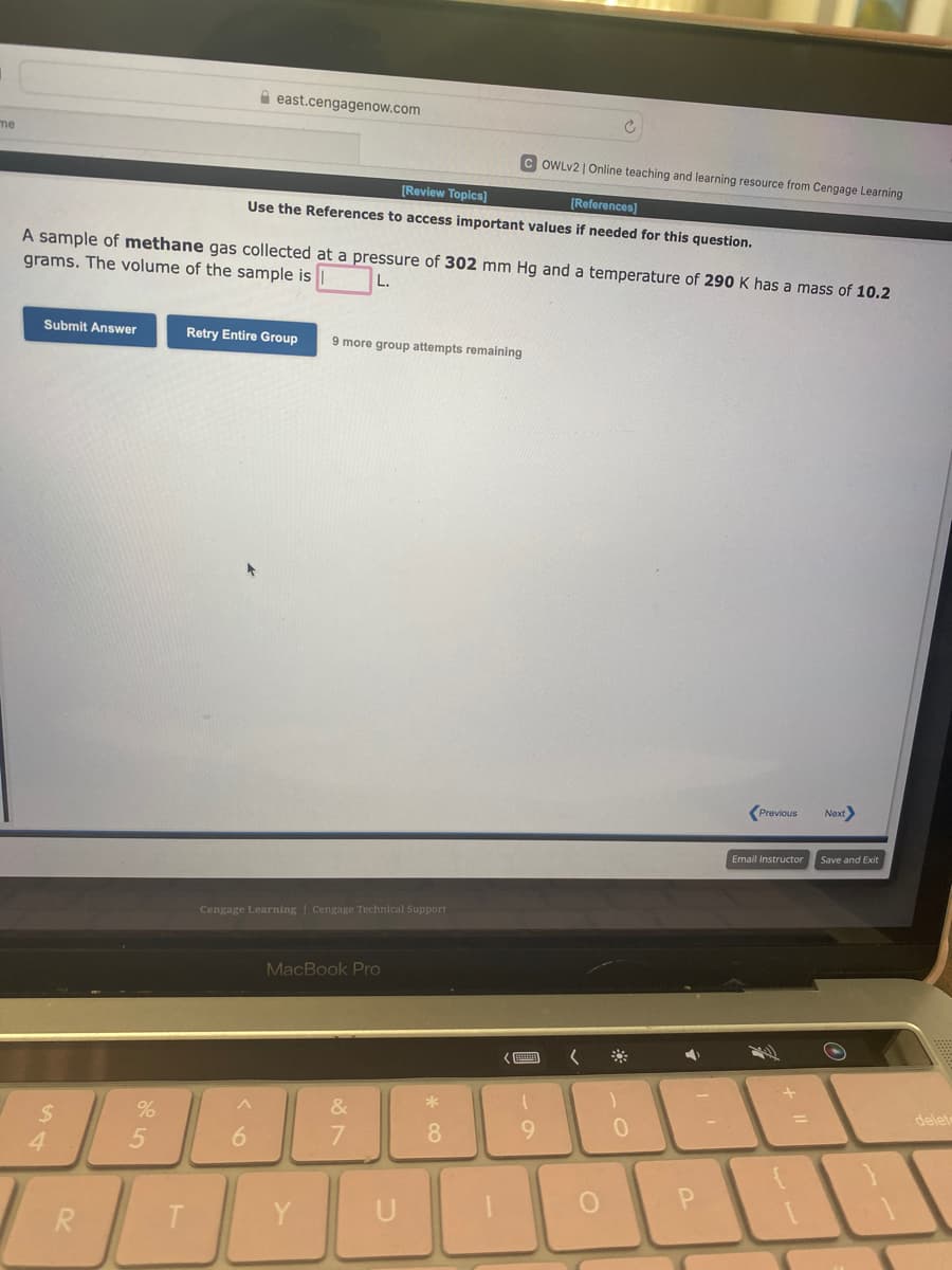 me
Submit Answer
$
A sample of methane gas collected at a pressure of 302 mm Hg and a temperature of 290 K has a mass of 10.2
grams. The volume of the sample is
L.
4
R
%
5
T
east.cengagenow.com
[Review Topics]
[References]
Use the References to access important values if needed for this question.
Retry Entire Group 9 more group attempts remaining
Cengage Learning Cengage Technical Support
^
6
MacBook Pro
18⁰
&
7
YU
*
OWLV2 | Online teaching and learning resource from Cengage Learning
8
9
(
O
0
4
P
Previous Next>
Email Instructor Save and Exit
delete