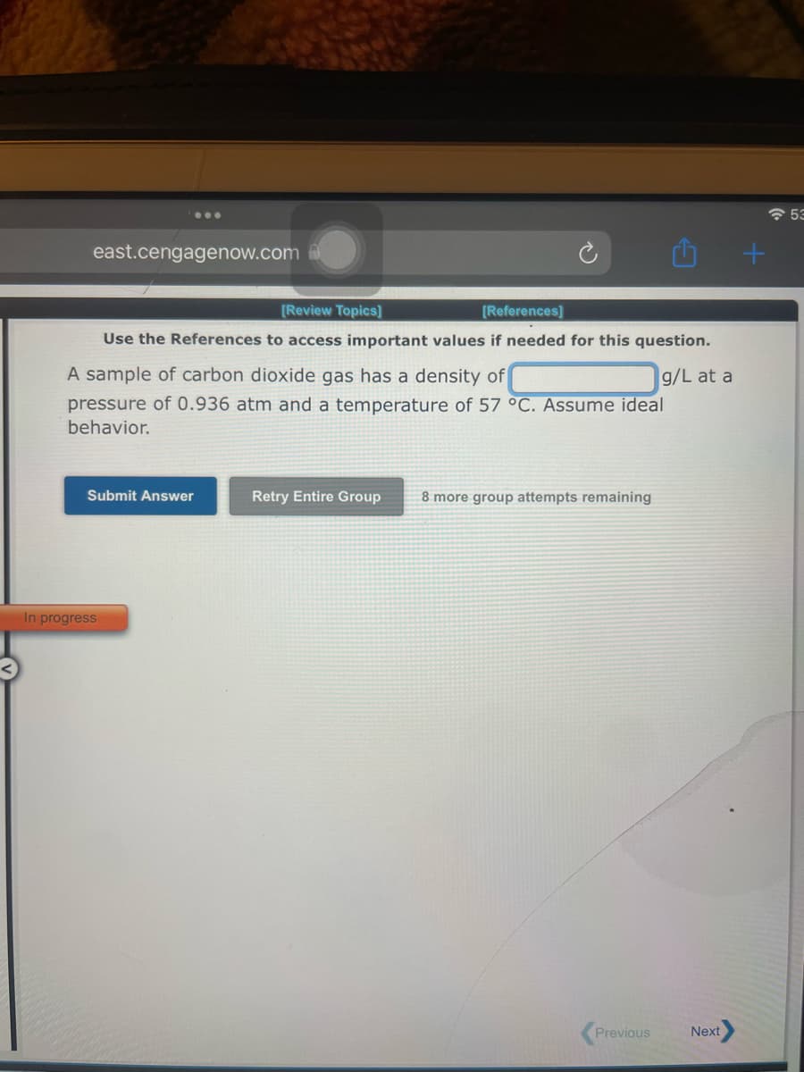 east.cengagenow.com
[Review Topics]
[References]
Use the References to access important values if needed for this question.
g/L at a
A sample of carbon dioxide gas has a density of
pressure of 0.936 atm and a temperature of 57 °C. Assume ideal
behavior.
Submit Answer
In progress
Retry Entire Group
8 more group attempts remaining
Previous
Next
+
53