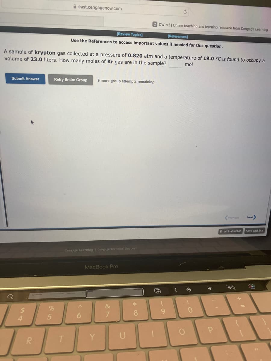 Submit Answer
Q
A sample of krypton gas collected at a pressure of 0.820 atm and a temperature of 19.0 °C is found to occupy a
volume of 23.0 liters. How many moles of Kr gas are in the sample? mol
$
4
T
R
%
5
east.cengagenow.com
T
[Review Topics]
[References]
Use the References to access important values if needed for this question.
Retry Entire Group 9 more group attempts remaining
Cengage Learning Cengage Technical Support
6
MacBook Pro
Y
&
7
COWLv2 | Online teaching and learning resource from Cengage Learning
U
*
8
4+
1
-O
9
(
1
0
7
P
Previous
Email Instructor
+
=
Next
Save and Exit