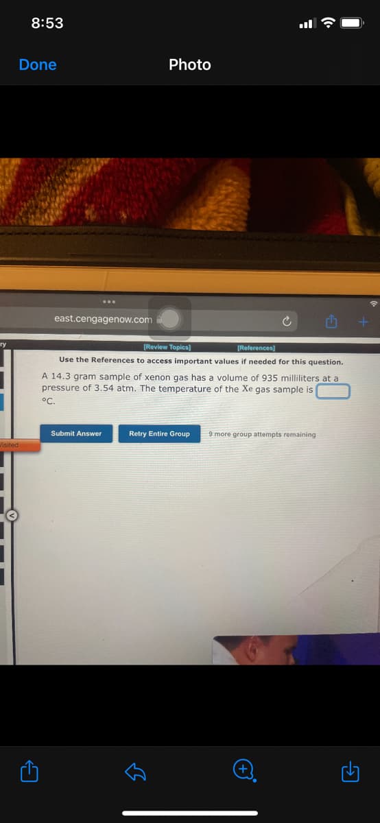 ry
Visited
8:53
Done
A
east.cengagenow.com
[Review Topics]
[References]
Use the References to access important values if needed for this question.
Photo
A 14.3 gram sample of xenon gas has a volume of 935 milliliters at a
pressure of 3.54 atm. The temperature of the Xe gas sample is
°C.
Submit Answer
Retry Entire Group 9 more group attempts remaining
لك