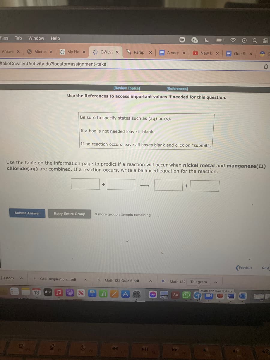 files Tab Window Help
Answe X
Micros X
(1).docx
takeCovalentActivity.do?locator-assignment-take
Submit Answer
F4
3 My Ho x
OCT
13
tv
18 Cell Respiration....pdf
OWLv2 X
[Review Topics]
[References]
Use the References to access important values if needed for this question.
9
Use the table on the information page to predict if a reaction will occur when nickel metal and manganese(II)
chloride (aq) are combined. If a reaction occurs, write a balanced equation for the reaction.
Retry Entire Group
Be sure to specify states such as (aq) or (s).
If a box is not needed leave it blank.
Fo
Paraph X
If no reaction occurs leave all boxes blank and click on "submit".
+
9 more group attempts remaining
B Math 122 Quiz 5.pdf
alı
A
A very X
F7.
A
F8
E
►New k X
+
Math 122
Aa
19
Telegram
Math 122 Quiz 5.docx
W
One S x
10
1
Previous
Next