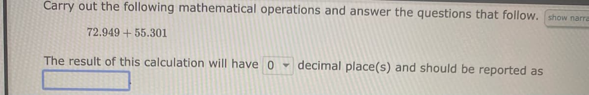 Carry out the following mathematical operations and answer the questions that follow.
72.949 +55.301
The result of this calculation will have 0 decimal place(s) and should be reported as
show narra