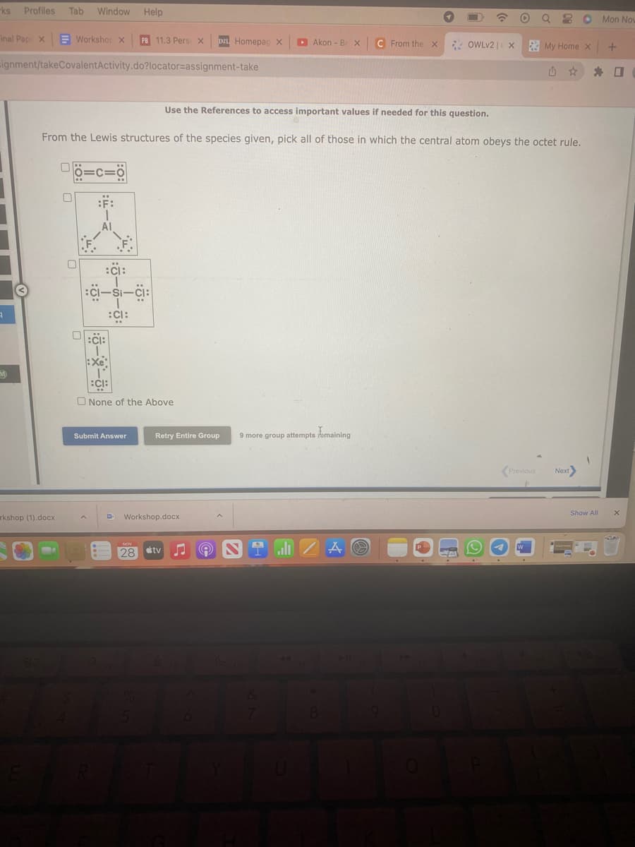 -ks Profiles Tab Window
inal Pap X
Workshop X PB 11.3 Pers: X D2L Homepag X
ignment/takeCovalentActivity.do?locator=assignment-take
A
M
kshop (1).docx
-
0
0
=
Al
Help
Use the References to access important values if needed for this question.
From the Lewis structures of the species given, pick all of those in which the central atom obeys the octet rule.
:CI:
:CI-Si-CI:
:CI:
:C:
I
:Xe
1°
:CI:
None of the Above
Submit Answer
Retry Entire Group
Workshop.docx
NOV
28 tv
(9
Akon - Be X
9 more group attempts remaining
alı
8
A
C From the X
e
CA
OWLv2 | X
0
O
QO Mon Now
My Home X +
W
Previous Next>
* 0
Show All
X