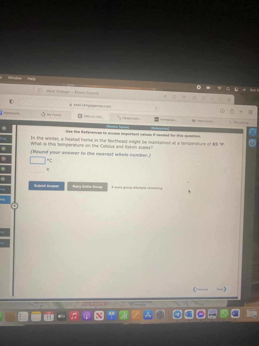 S
M
Homework...
2req
M
X
M
M
req
req
req
Window
req
0
Help
West Orange - Essex County
My Home
Submit Answer
SEP
11
east.cengagenow.com
tv
COWLv2 | Onl...
Paraphrasin...
Retry Entire Group
Redqz Bistro &
Grill Restaurant
9
C
In the winter, a heated home in the Northeast might be maintained at a temperature of 65 °F.
What is this temperature on the Celsius and Kelvin scales?
(Round your answer to the nearest whole number.)
°C
K
10:0
DL Homepage...
[Review Topics]
[References]
Use the References to access important values if needed for this question.
City of Orange
Township
A
9 more group attempts remaining
3D 00
+ 4
Bb https://www....
ATE ST
Previous Next>
CA
Q
O
=
.
W
Sun S
+88
G The melting...