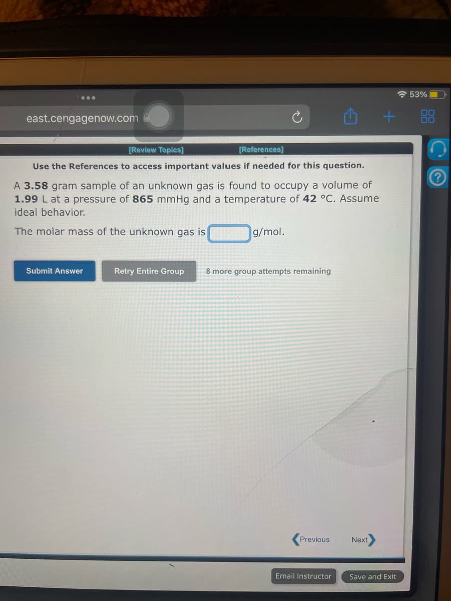 east.cengagenow.com
[Review Topics]
[References]
Use the References to access important values if needed for this question.
A 3.58 gram sample of an unknown gas is found to occupy a volume of
1.99 L at a pressure of 865 mmHg and a temperature of 42 °C. Assume
ideal behavior.
The molar mass of the unl own gas is
Submit Answer
g/mol.
Retry Entire Group 8 more group attempts remaining
Previous
Email Instructor
Next
+
Save and Exit
53%
00