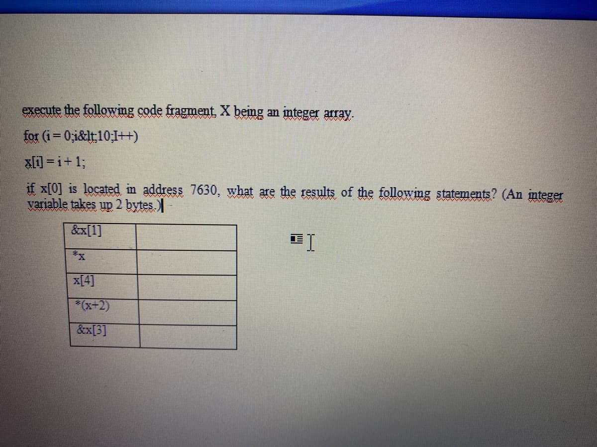 execute the following code fragment X bemg an mteger array.
for (i=0,1&lt10;1++)
a-i+1;
if x[0] is located im address 7630, what are the results of the following statements? (An mteger
variable takes up 2 bytes.)
&x[1]
x[4]
*(x+2)
&x[3]
