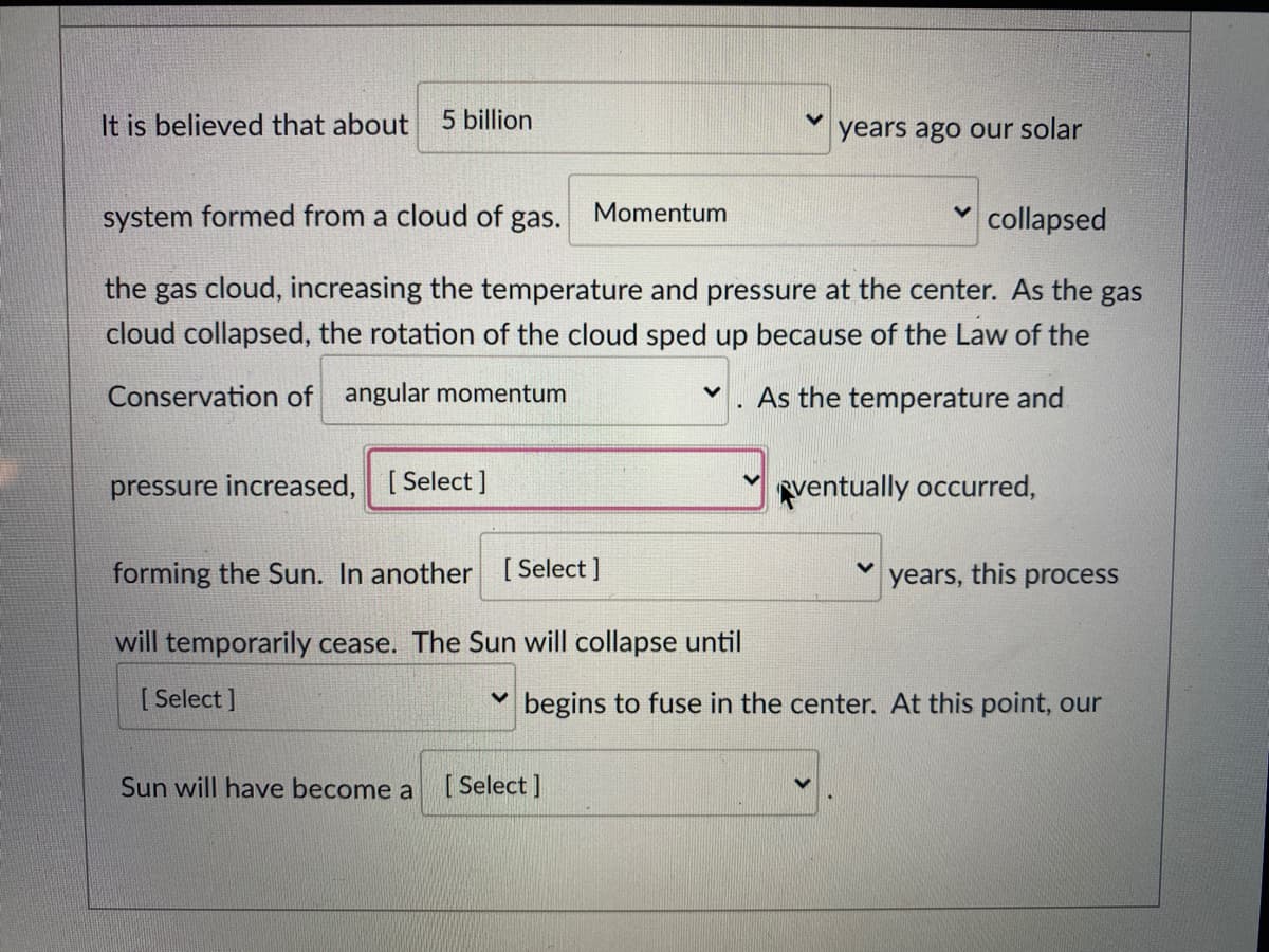 It is believed that about 5 billion
years ago our solar
system formed from a cloud of gas.
Momentum
collapsed
the gas cloud, increasing the temperature and pressure at the center. As the gas
cloud collapsed, the rotation of the cloud sped up because of the Law of the
Conservation of angular momentum
As the temperature and
pressure increased, [Select ]
ventually occurred,
forming the Sun. In another [ Select ]
years, this process
will temporarily cease. The Sun will collapse until
[ Select ]
V begins to fuse in the center. At this point, our
Sun will have become a
[ Select ]
