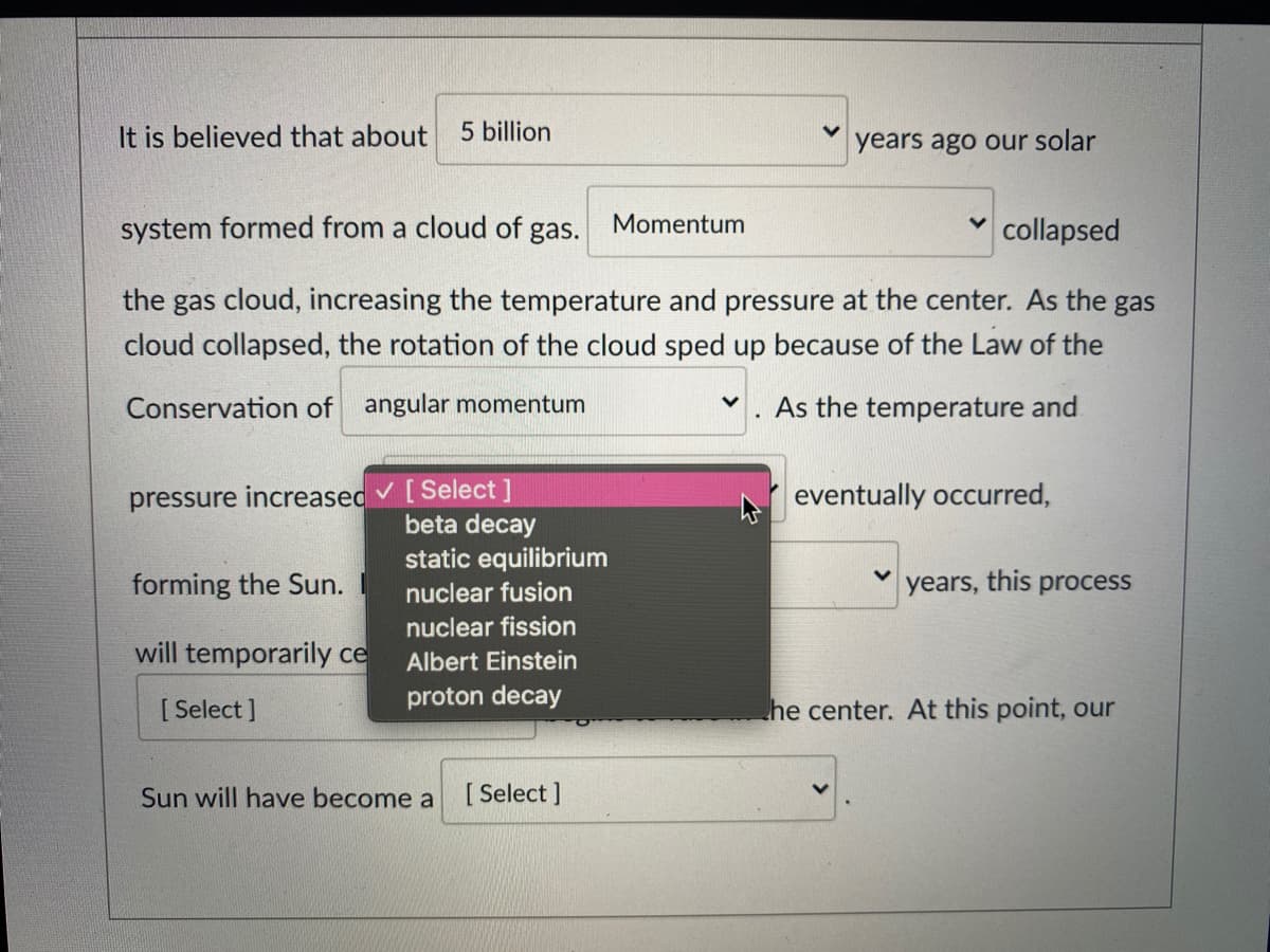 It is believed that about
5 billion
years ago our solar
system formed from a cloud of gas.
Momentum
v collapsed
the gas cloud, increasing the temperature and pressure at the center. As the gas
cloud collapsed, the rotation of the cloud sped up because of the Law of the
Conservation of angular momentum
As the temperature and
pressure increased v [Select]
beta decay
eventually occurred,
static equilibrium
forming the Sun.
nuclear fusion
years, this process
nuclear fission
will temporarily ce
Albert Einstein
proton decay
[ Select ]
he center. At this point, our
Sun will have become a
[ Select ]
