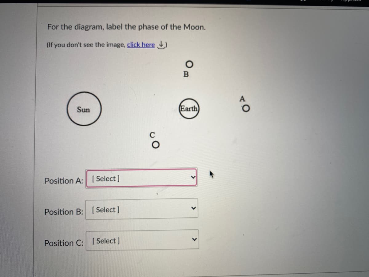 For the diagram, label the phase of the Moon.
(If you don't see the image, click here )
Sun
(Earth
Position A: [ Select ]
Position B: [ Select ]
Position C: [ Select ]
TO
