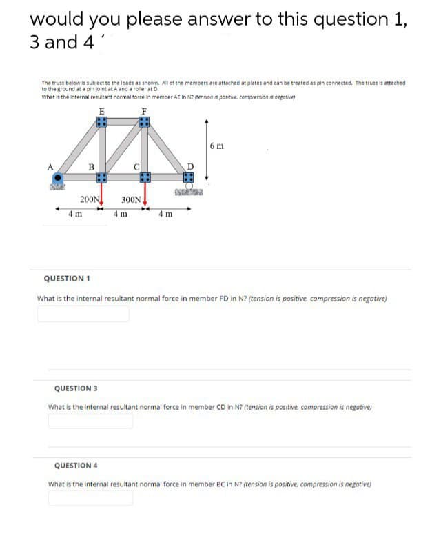 would you please answer to this question 1,
3 and 4'
The truss below is subject to the loads as shown. All of the members are attached at plates and can be treated as pin connected. The truss is attached
to the ground at a pin joint at A and a roller at D.
what is the internal resultant normal force in member AE In N? (tension is positive, compression is negative
E
6 m
В
200N
300N
4 m
4m
4 m
QUESTION 1
What is the internal resultant normal force in member FD in N? (tension is positive, compression is negative)
QUESTION 3
What is the internal resultant normal force in member CD in N? (tension is positive. compression is negative)
QUESTION 4
What is the internal resultant normal force in member BC in N? (tension is positive, compression is negative)
