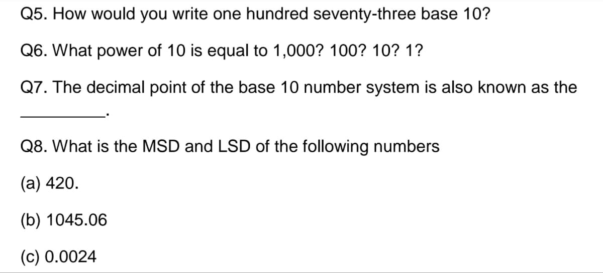 Q5. How would you write one hundred seventy-three base 10?
Q6. What power of 10 is equal to 1,000? 100? 10? 1?
Q7. The decimal point of the base 10 number system is also known as the
Q8. What is the MSD and LSD of the following numbers
(a) 420.
(b) 1045.06
(c) 0.0024
