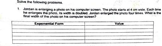 Solve the folowing problems.
1. Jordan is enlarging a photo on his computer screen, The photo starts at 4 cm wide, Each time
he enlarges the photo, its width is doubled. Jordan enlarged the photo four times. What is the
final width of the photo on his computer screen?
Exponential Form
Value
