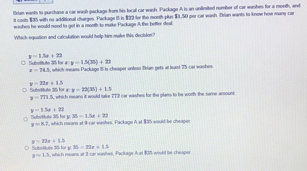 Brian wants to purchase a car wash package from his local car wash. Package A is an unlimited number of car washes for a month, and
it costs $35 with no additional charges. Package B is $22 for the month plus $1.50 per car wash. Brian wants to know how many car
washes he would need to get in a month to make Package A the better deal.
Which equation and calculation would help him make this decision?
y=1.5z + 22
O Substitute 35 for z: y=1.5(35) + 22
I= 74.5, which means Package B is cheaper unless Brian gets at least 75 car washes.
y=22x + 1.5
O Substitute 35 for z: y= 22(35) + 1.5
y = 771.5, which means it would take 772 car washes for the plans to be worth the same amount
y=1.5z + 22
Substitute 35 for y: 35 = 1.5T + 22
Y 8.7, which means at 9 car washes, Package A at $35 would be cheaper.
y=22x + 1.5
O Substitute 35 for y. 35 = 22x + 1.5
ys 1.5, which means at 2 car washes, Package A at $35 would be cheaper.
