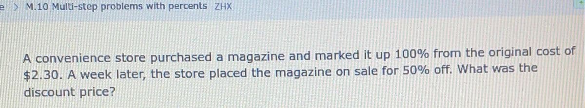 e M.10 Multi-step problems with percents ZHX
A convenience store purchased a magazine and marked it up 100% from the original cost of
$2.30. A week later, the store placed the magazine on sale for 50% off. What was the
discount price?