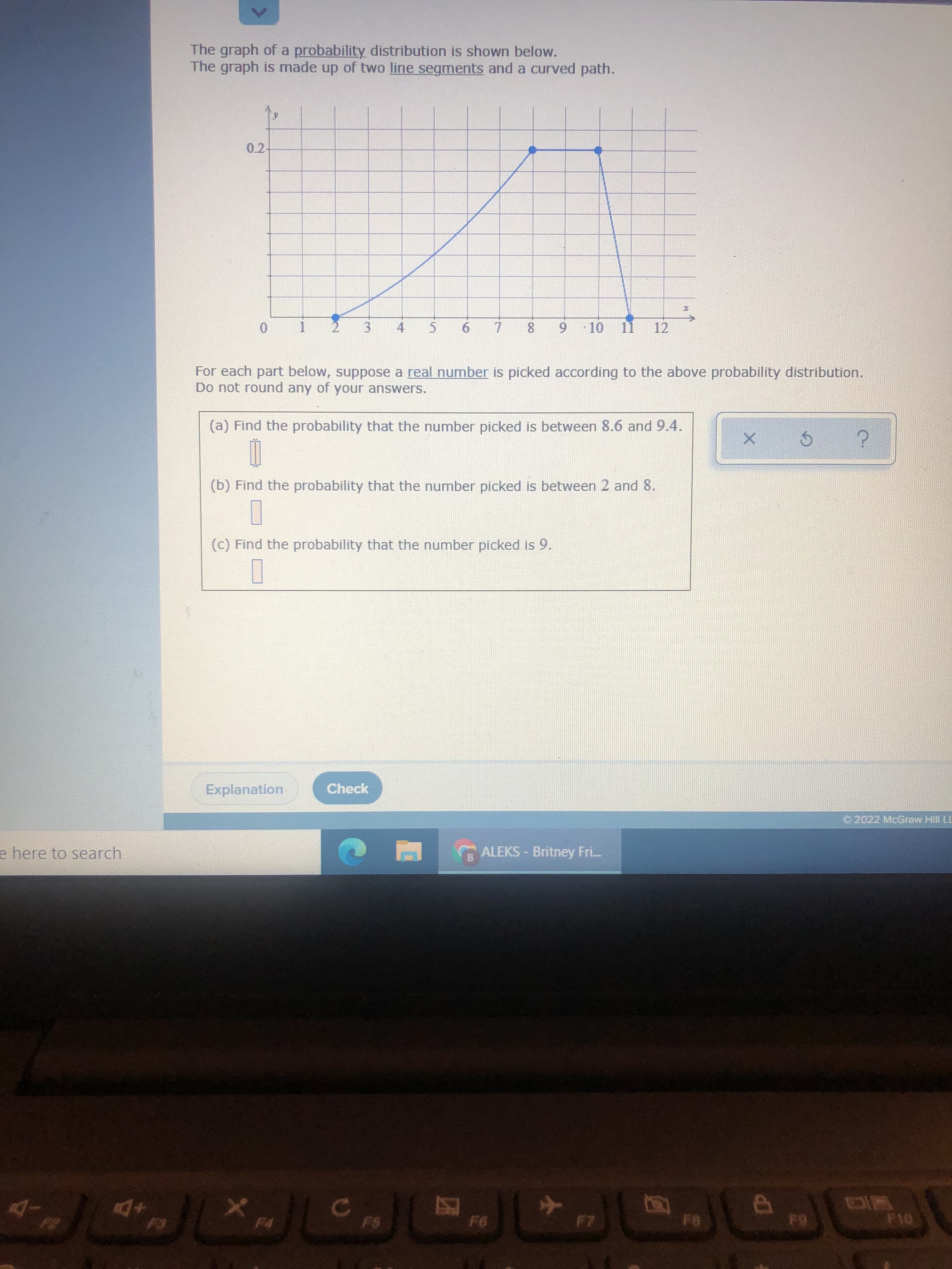 3.
The graph of a probability distribution is shown below.
The graph is made up of two line segments and a curved path.
0.2-
8.
9 10
11
12
1.
4.
For each part below, suppose a real number is picked according to the above probability distribution.
Do not round any of your answers.
(a) Find the probability that the number picked is between 8.6 and 9.4.
(b) Find the probability that the number picked is between 2 and 8.
(c) Find the probability that the number picked is 9.
Explanation
Check
© 2022 McGraw Hill LL
e here to search
ALEKS - Britney Fri.
+D4
27
